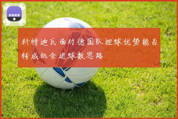 科特迪瓦面对德国队控球优势能否转成机会进球数思路