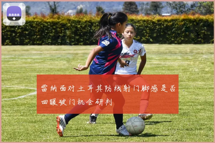 雷纳面对土耳其防线射门脚感是否回暖破门机会研判