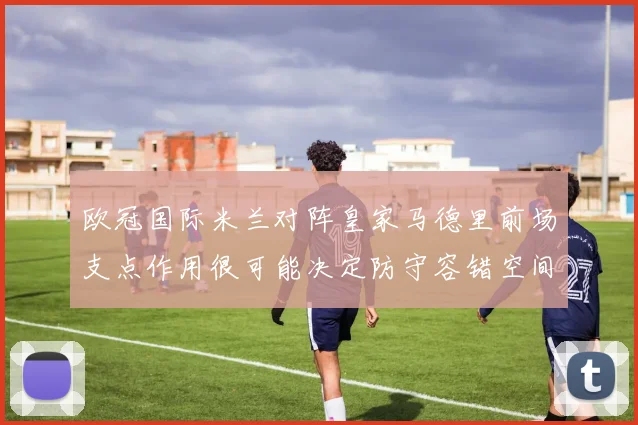 欧冠国际米兰对阵皇家马德里前场支点作用很可能决定防守容错空间