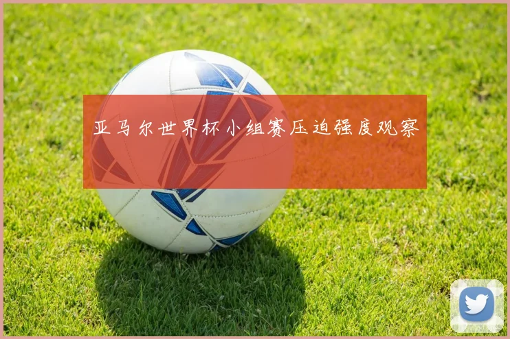 亚马尔世界杯小组赛压迫强度观察
