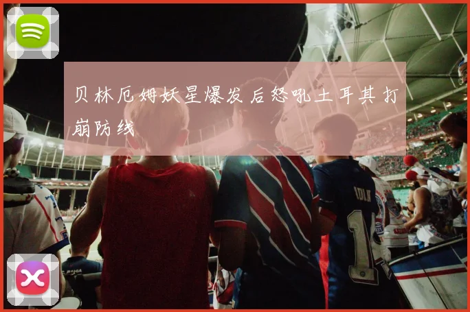 贝林厄姆妖星爆发后怒吼土耳其打崩防线