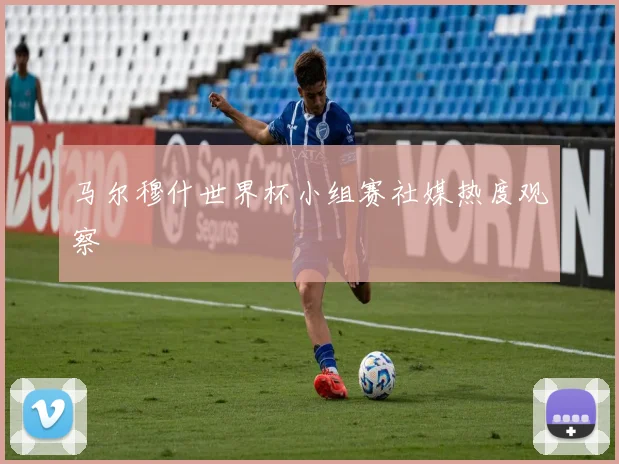 马尔穆什世界杯小组赛社媒热度观察