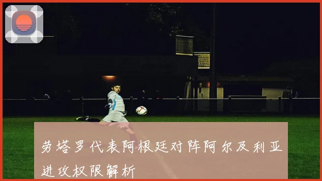 劳塔罗代表阿根廷对阵阿尔及利亚进攻权限解析