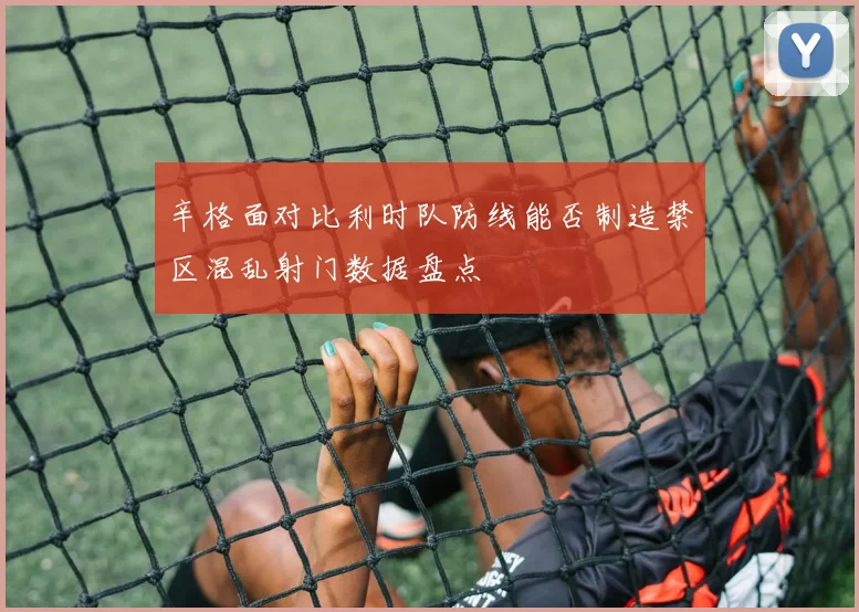 辛格面对比利时队防线能否制造禁区混乱射门数据盘点