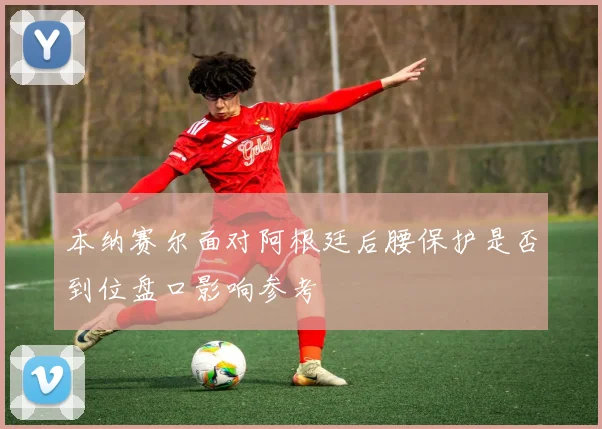本纳赛尔面对阿根廷后腰保护是否到位盘口影响参考