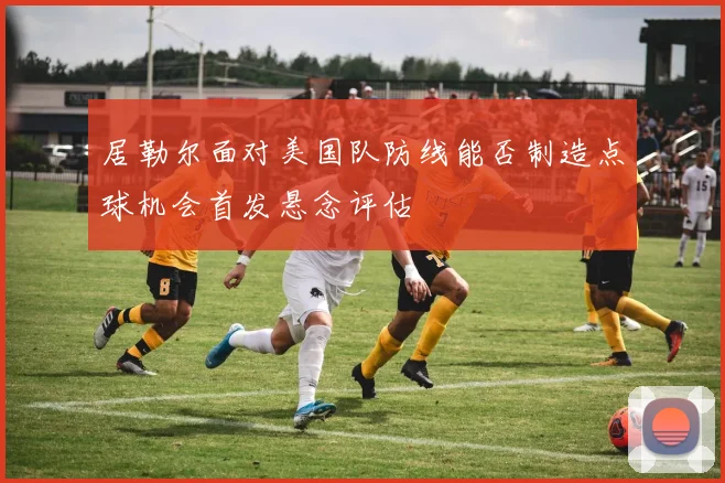 居勒尔面对美国队防线能否制造点球机会首发悬念评估