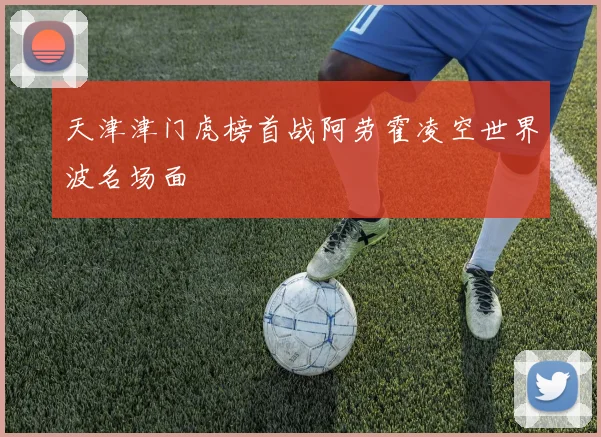 天津津门虎榜首战阿劳霍凌空世界波名场面