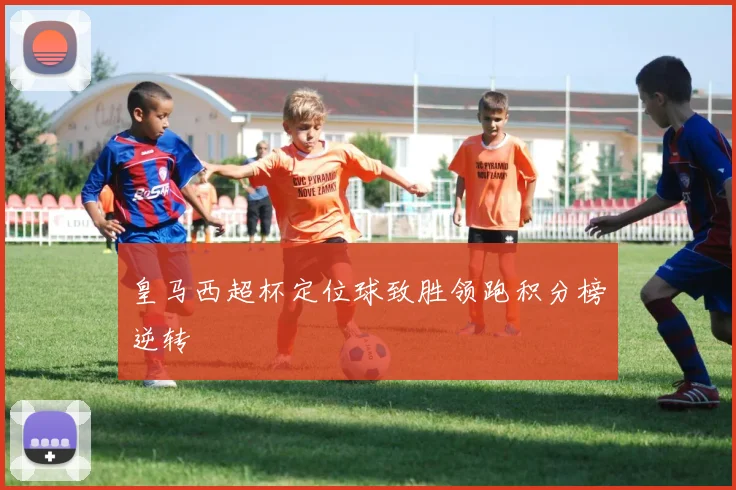 皇马西超杯定位球致胜领跑积分榜逆转