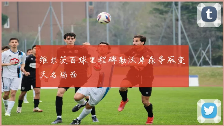 维尔茨百球里程碑勒沃库森争冠变天名场面