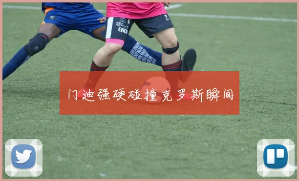 门迪强硬碰撞克罗斯瞬间