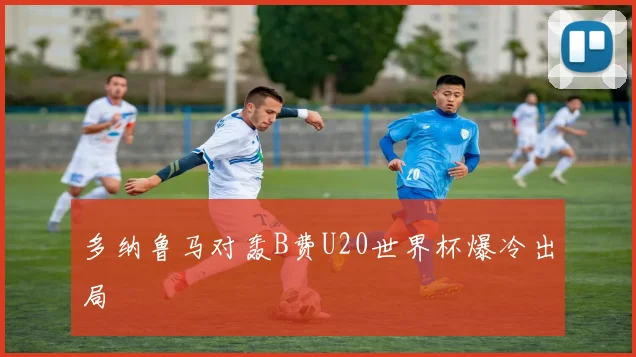 多纳鲁马对轰B费U20世界杯爆冷出局