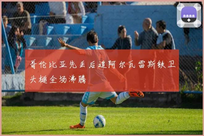 哥伦比亚先丢后追阿尔瓦雷斯铁卫头槌全场沸腾