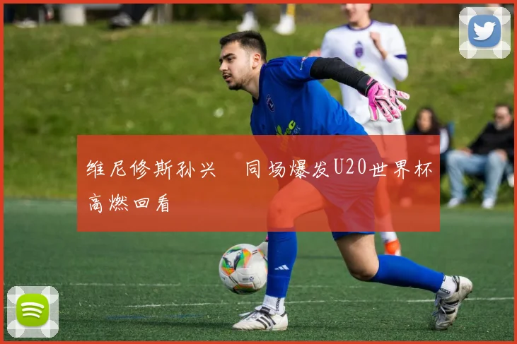 维尼修斯孙兴慜同场爆发U20世界杯高燃回看