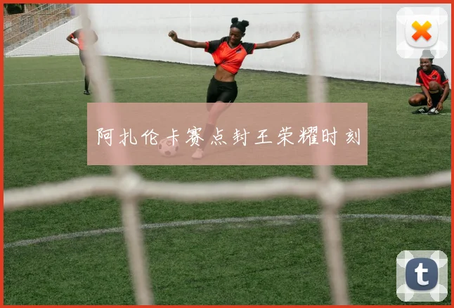 阿扎伦卡赛点封王荣耀时刻