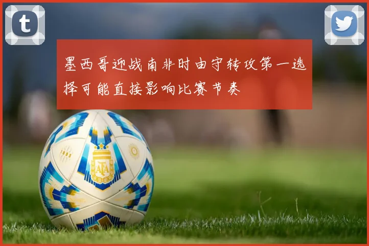墨西哥迎战南非时由守转攻第一选择可能直接影响比赛节奏