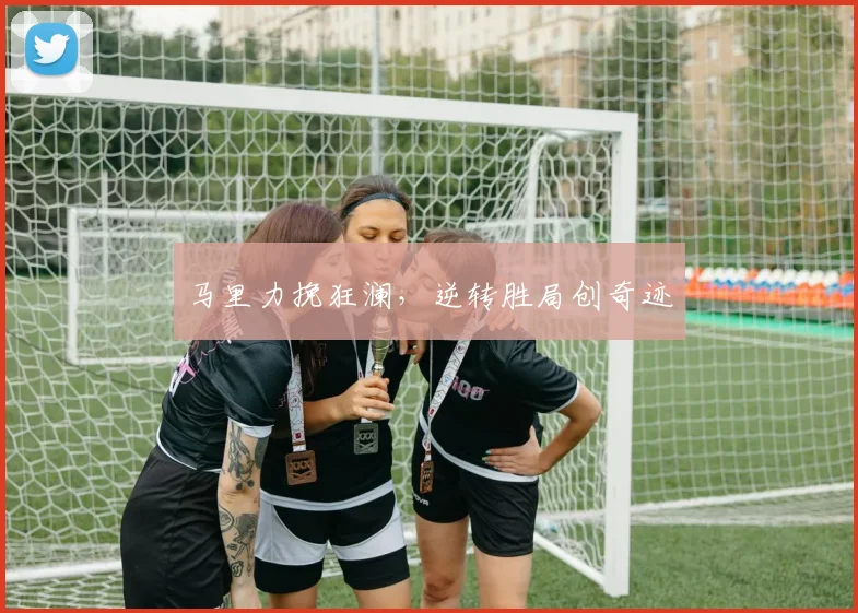 马里力挽狂澜，逆转胜局创奇迹