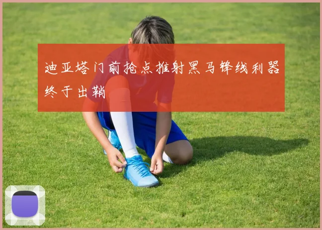 迪亚塔门前抢点推射黑马锋线利器终于出鞘