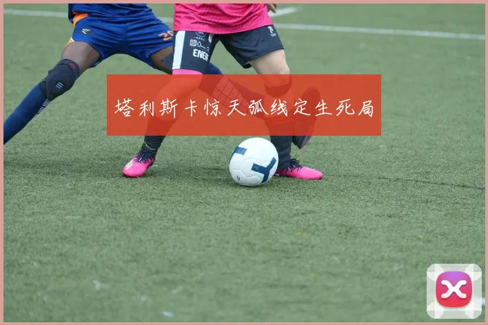 塔利斯卡惊天弧线定生死局