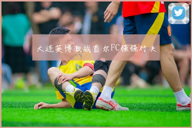 大连英博激战首尔FC强强对决