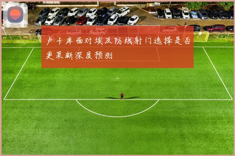 卢卡库面对埃及防线射门选择是否更果断深度预测