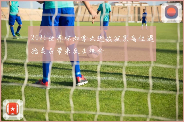 2026世界杯加拿大迎战波黑高位逼抢是否带来反击机会