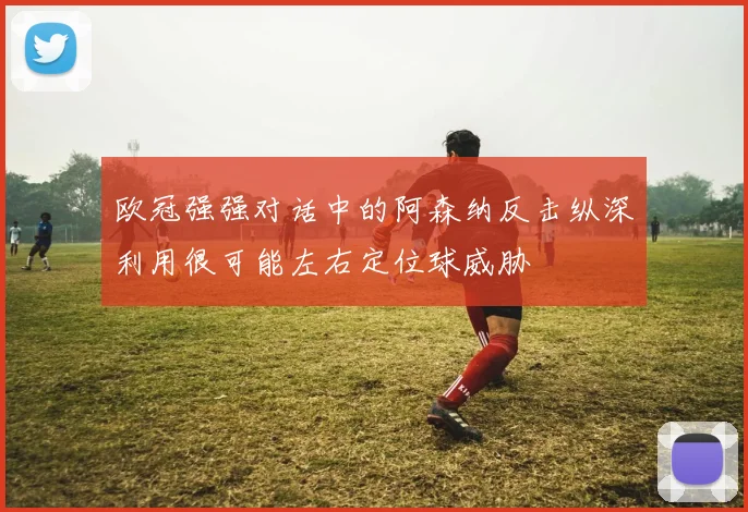欧冠强强对话中的阿森纳反击纵深利用很可能左右定位球威胁