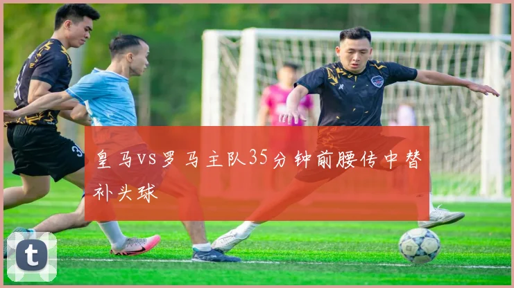皇马vs罗马主队35分钟前腰传中替补头球