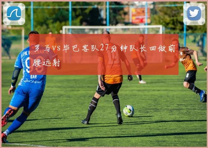 罗马vs毕巴客队27分钟队长回做前腰远射