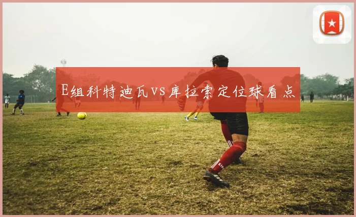 E组科特迪瓦vs库拉索定位球看点