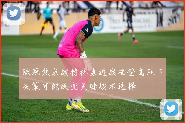 欧冠焦点战特林康迎战福登高压下决策可能改变关键战术选择