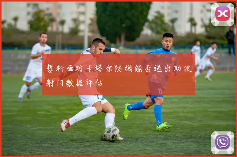 哲科面对卡塔尔防线能否送出助攻射门数据评估