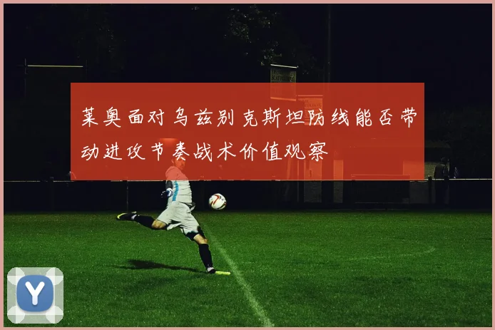 莱奥面对乌兹别克斯坦防线能否带动进攻节奏战术价值观察