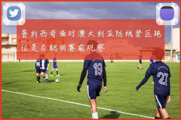 普利西奇面对澳大利亚防线禁区跑位是否聪明赛前观察