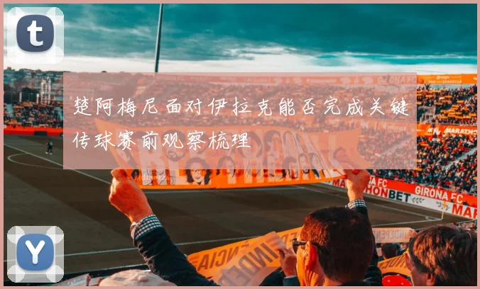 楚阿梅尼面对伊拉克能否完成关键传球赛前观察梳理