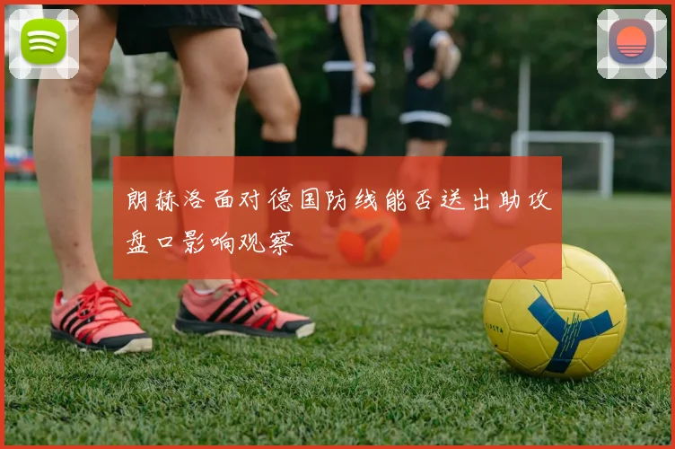 朗赫洛面对德国防线能否送出助攻盘口影响观察