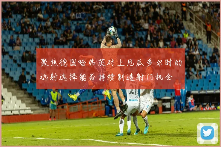 聚焦德国哈弗茨对上厄瓜多尔时的远射选择能否持续制造射门机会