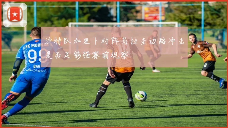 沙特队加里卜对阵乌拉圭边路冲击是否足够强赛前观察