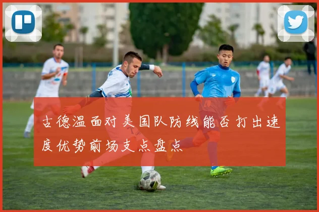 古德温面对美国队防线能否打出速度优势前场支点盘点