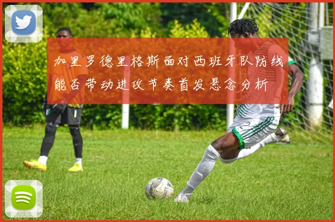加里罗德里格斯面对西班牙队防线能否带动进攻节奏首发悬念分析