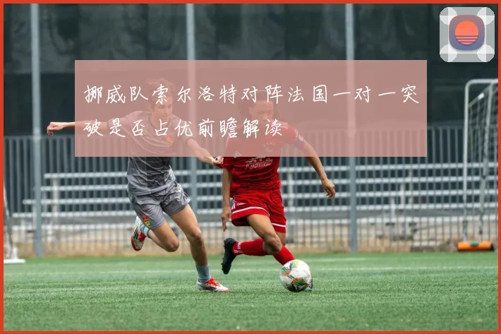 挪威队索尔洛特对阵法国一对一突破是否占优前瞻解读