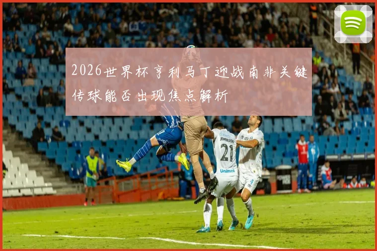 2026世界杯亨利马丁迎战南非关键传球能否出现焦点解析