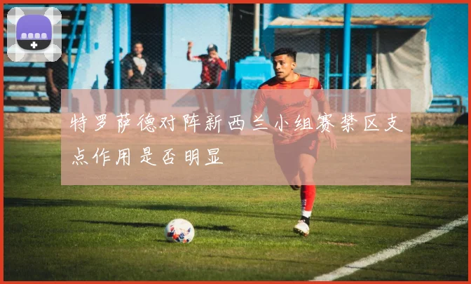 特罗萨德对阵新西兰小组赛禁区支点作用是否明显