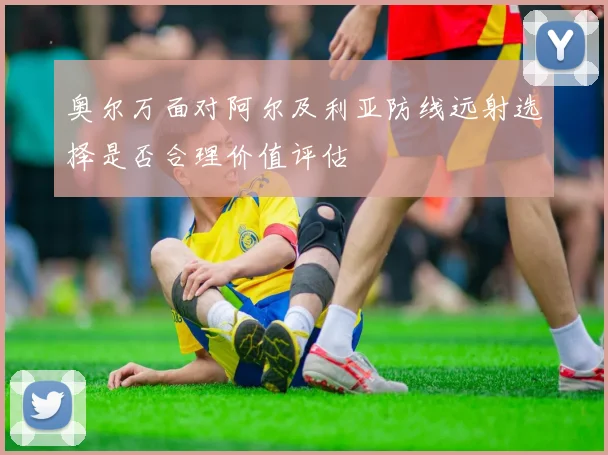 奥尔万面对阿尔及利亚防线远射选择是否合理价值评估