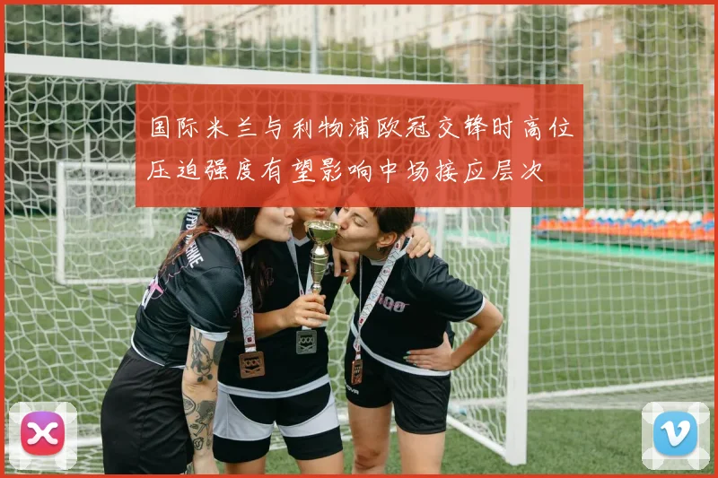 国际米兰与利物浦欧冠交锋时高位压迫强度有望影响中场接应层次