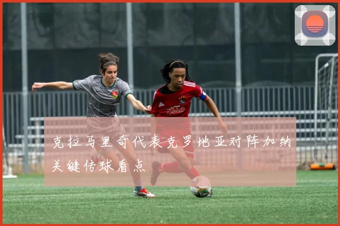 克拉马里奇代表克罗地亚对阵加纳关键传球看点
