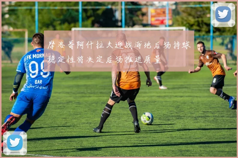 摩洛哥阿什拉夫迎战海地后场持球稳定性将决定后场推进质量